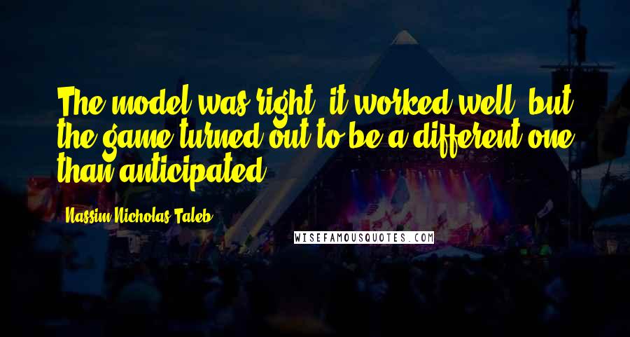 Nassim Nicholas Taleb Quotes: The model was right, it worked well, but the game turned out to be a different one than anticipated.