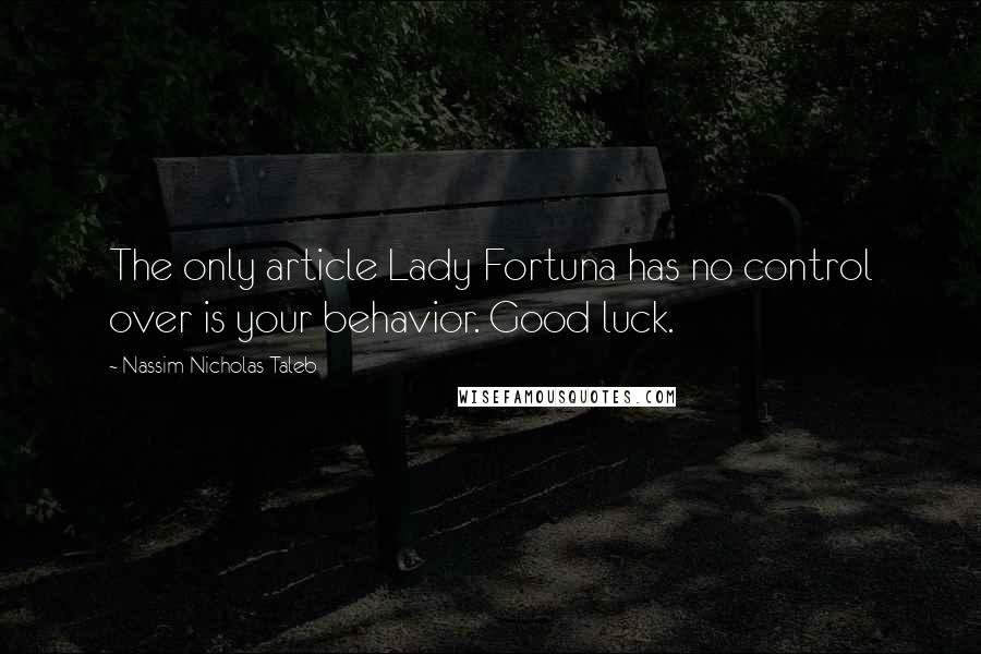 Nassim Nicholas Taleb Quotes: The only article Lady Fortuna has no control over is your behavior. Good luck.