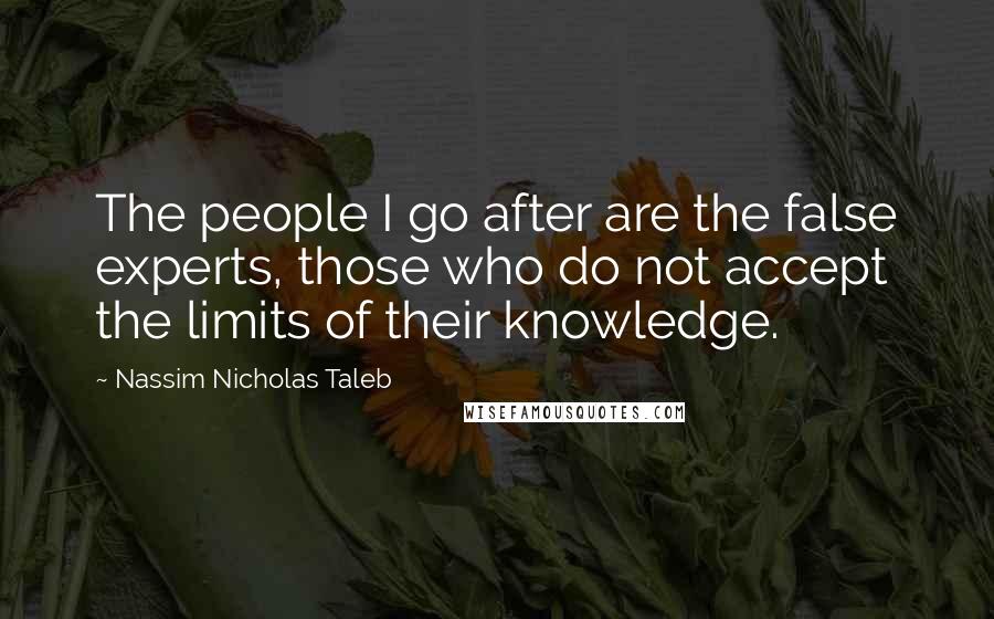 Nassim Nicholas Taleb Quotes: The people I go after are the false experts, those who do not accept the limits of their knowledge.