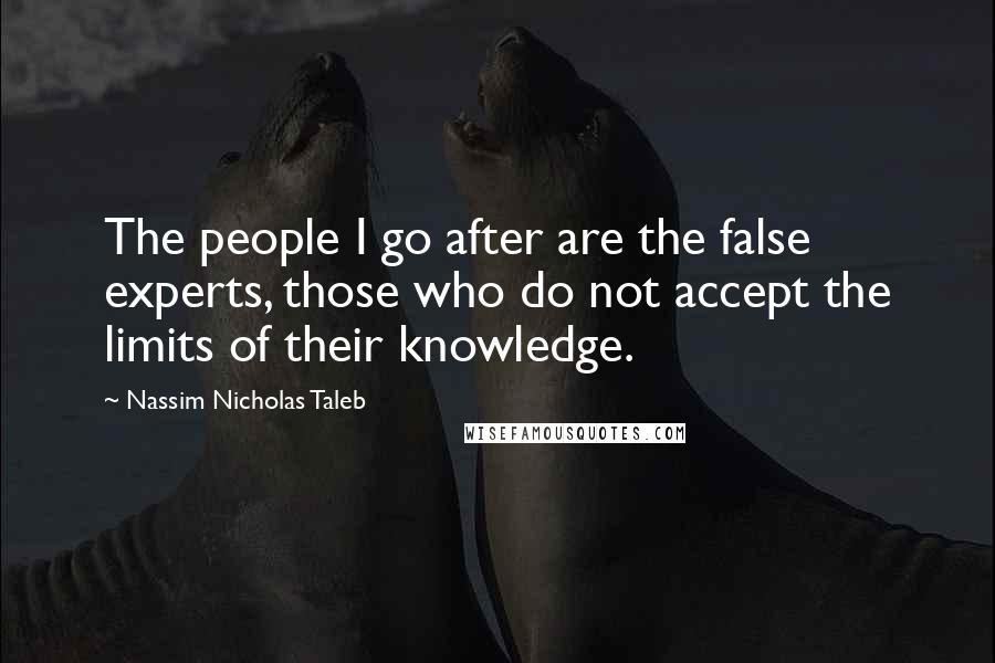 Nassim Nicholas Taleb Quotes: The people I go after are the false experts, those who do not accept the limits of their knowledge.