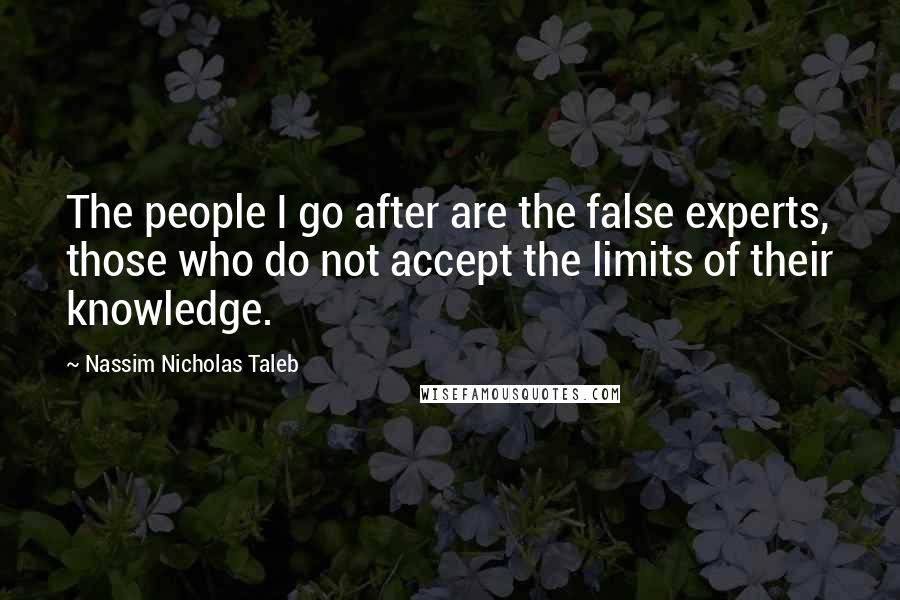 Nassim Nicholas Taleb Quotes: The people I go after are the false experts, those who do not accept the limits of their knowledge.