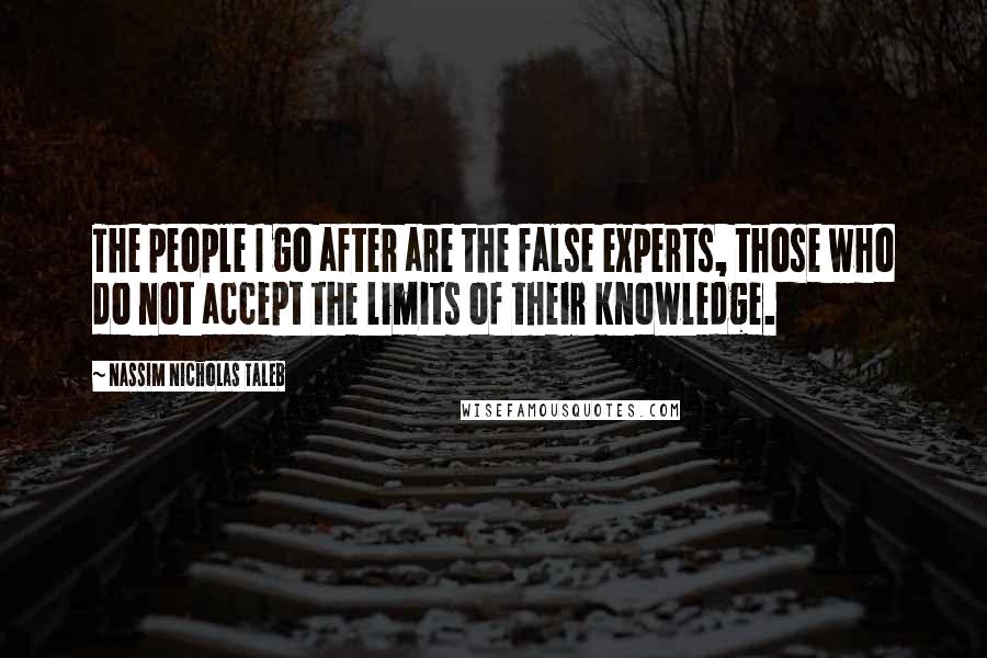 Nassim Nicholas Taleb Quotes: The people I go after are the false experts, those who do not accept the limits of their knowledge.