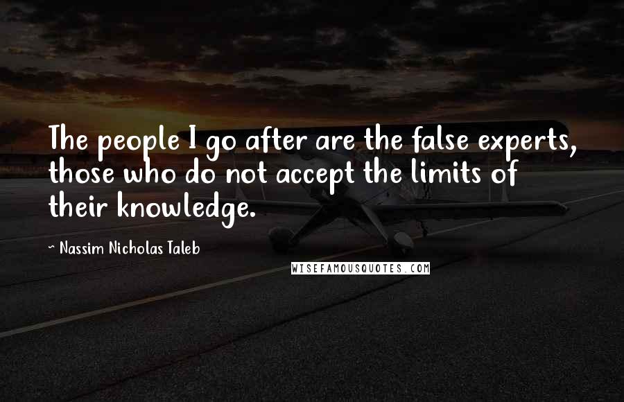 Nassim Nicholas Taleb Quotes: The people I go after are the false experts, those who do not accept the limits of their knowledge.