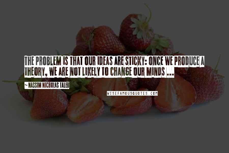 Nassim Nicholas Taleb Quotes: The problem is that our ideas are sticky: once we produce a theory, we are not likely to change our minds ...