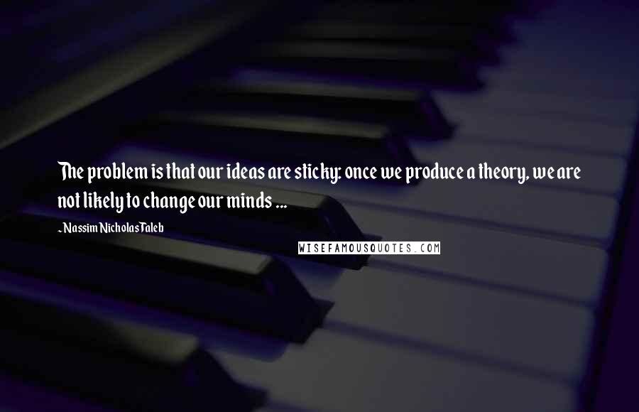 Nassim Nicholas Taleb Quotes: The problem is that our ideas are sticky: once we produce a theory, we are not likely to change our minds ...