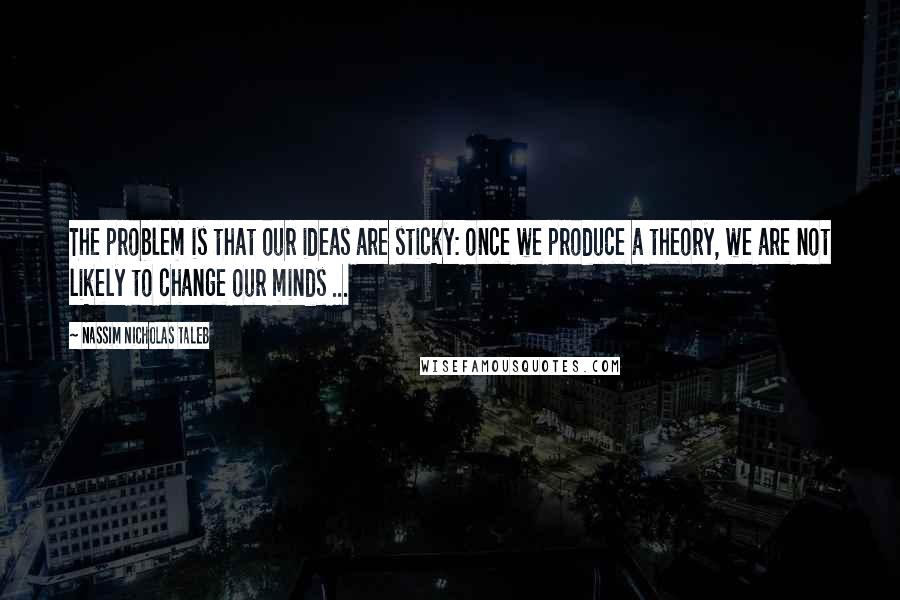 Nassim Nicholas Taleb Quotes: The problem is that our ideas are sticky: once we produce a theory, we are not likely to change our minds ...