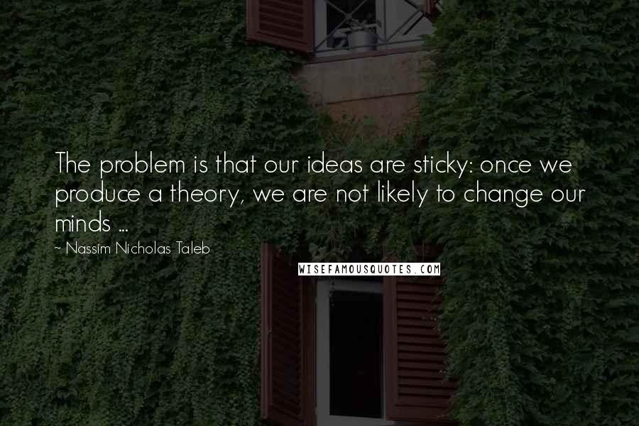 Nassim Nicholas Taleb Quotes: The problem is that our ideas are sticky: once we produce a theory, we are not likely to change our minds ...