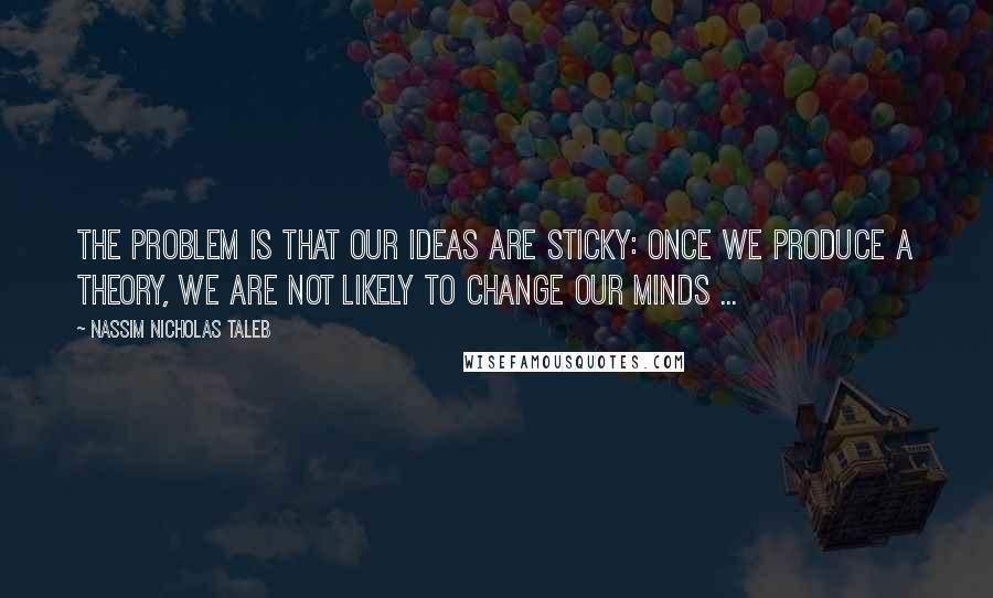 Nassim Nicholas Taleb Quotes: The problem is that our ideas are sticky: once we produce a theory, we are not likely to change our minds ...