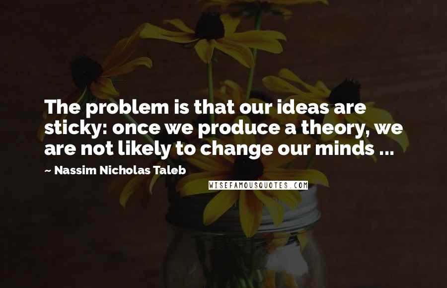 Nassim Nicholas Taleb Quotes: The problem is that our ideas are sticky: once we produce a theory, we are not likely to change our minds ...