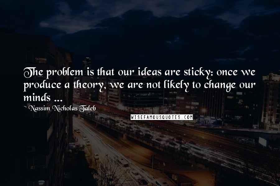 Nassim Nicholas Taleb Quotes: The problem is that our ideas are sticky: once we produce a theory, we are not likely to change our minds ...