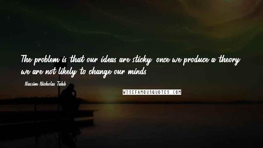 Nassim Nicholas Taleb Quotes: The problem is that our ideas are sticky: once we produce a theory, we are not likely to change our minds ...