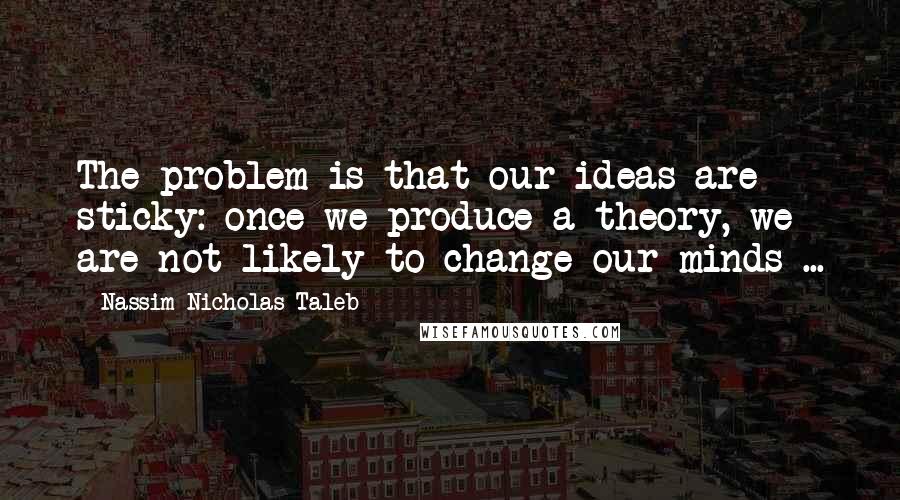 Nassim Nicholas Taleb Quotes: The problem is that our ideas are sticky: once we produce a theory, we are not likely to change our minds ...