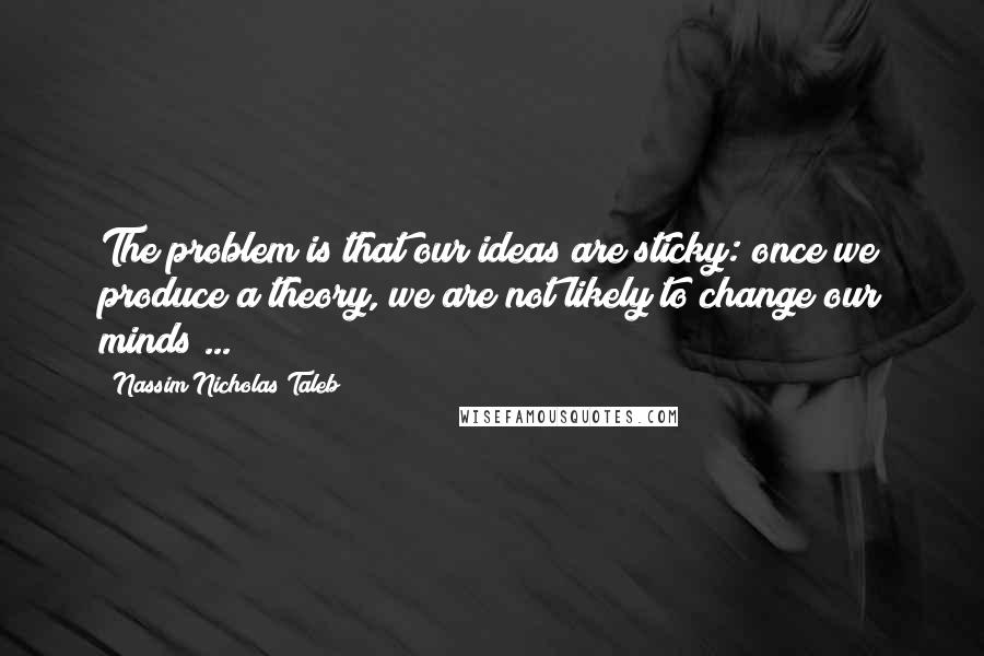 Nassim Nicholas Taleb Quotes: The problem is that our ideas are sticky: once we produce a theory, we are not likely to change our minds ...