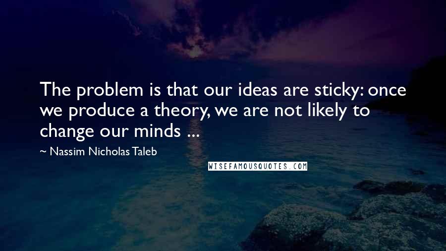 Nassim Nicholas Taleb Quotes: The problem is that our ideas are sticky: once we produce a theory, we are not likely to change our minds ...