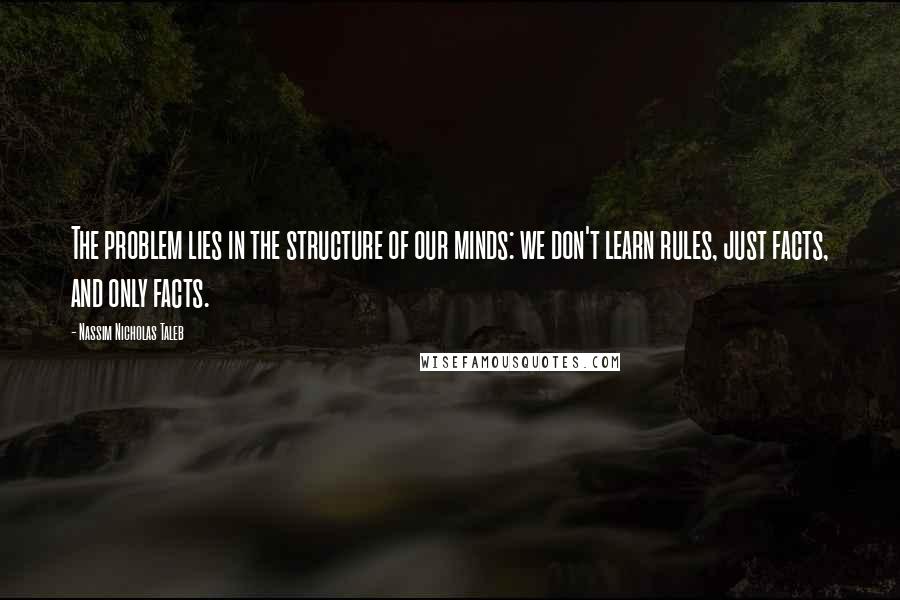 Nassim Nicholas Taleb Quotes: The problem lies in the structure of our minds: we don't learn rules, just facts, and only facts.