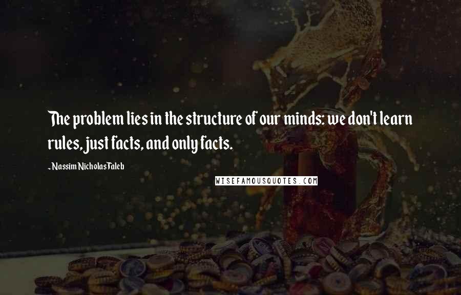 Nassim Nicholas Taleb Quotes: The problem lies in the structure of our minds: we don't learn rules, just facts, and only facts.
