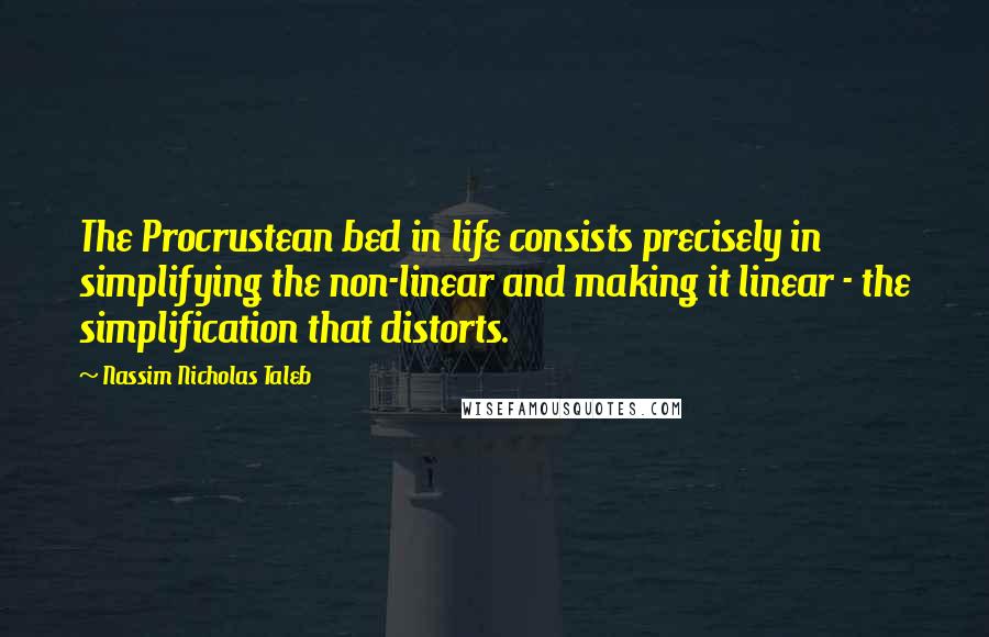 Nassim Nicholas Taleb Quotes: The Procrustean bed in life consists precisely in simplifying the non-linear and making it linear - the simplification that distorts.