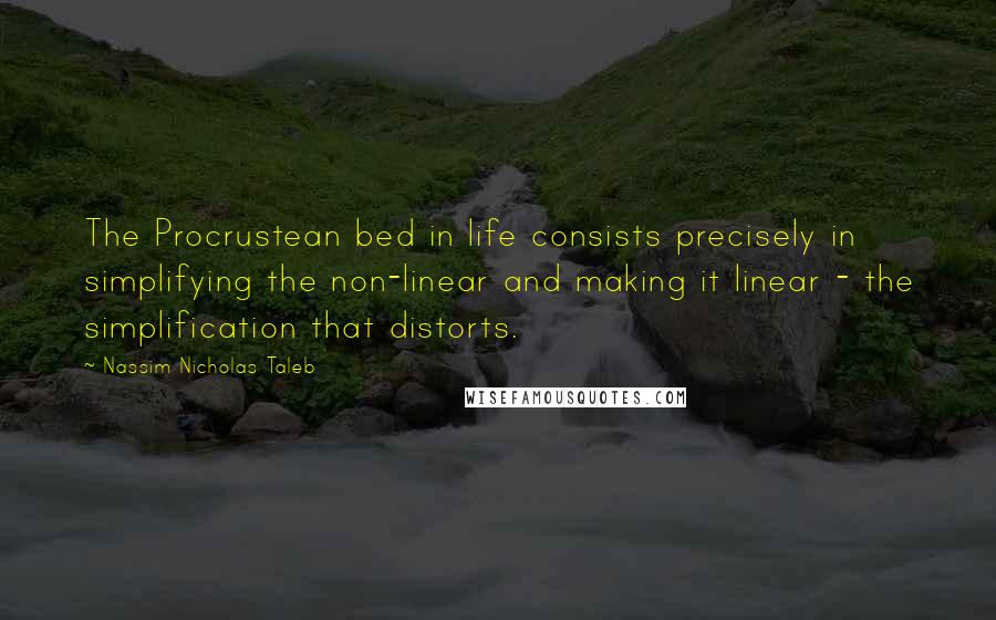 Nassim Nicholas Taleb Quotes: The Procrustean bed in life consists precisely in simplifying the non-linear and making it linear - the simplification that distorts.
