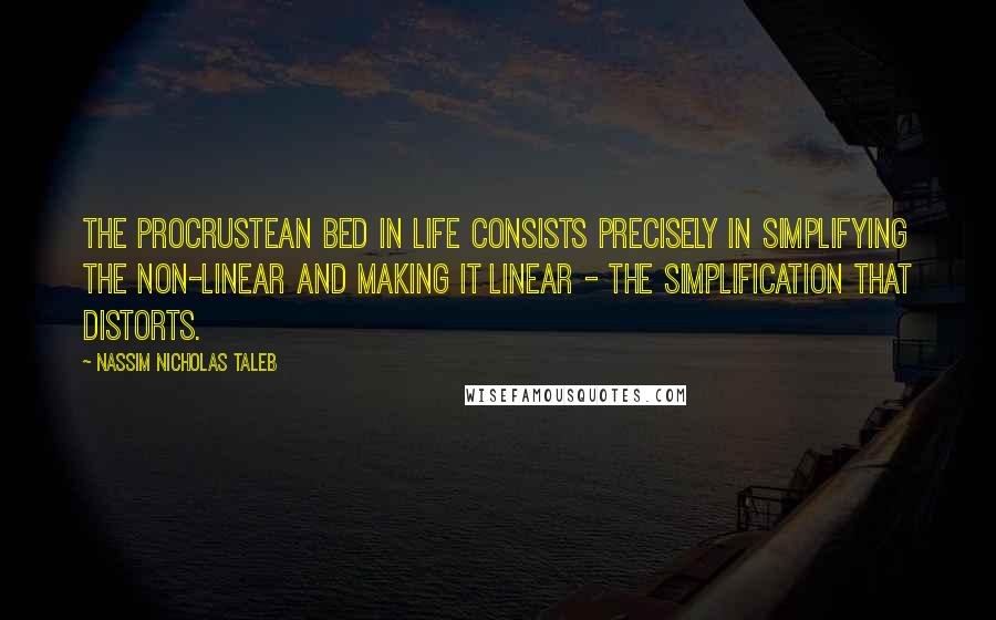 Nassim Nicholas Taleb Quotes: The Procrustean bed in life consists precisely in simplifying the non-linear and making it linear - the simplification that distorts.