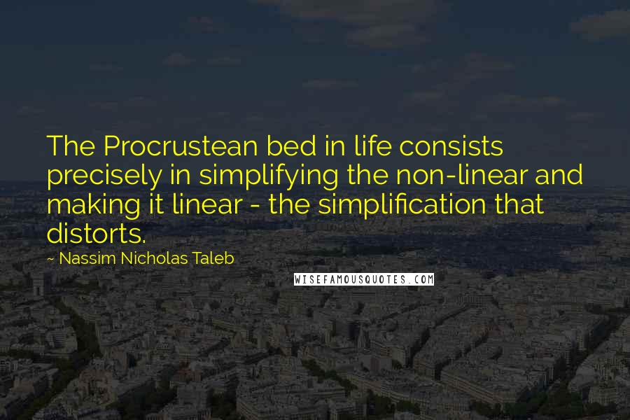 Nassim Nicholas Taleb Quotes: The Procrustean bed in life consists precisely in simplifying the non-linear and making it linear - the simplification that distorts.