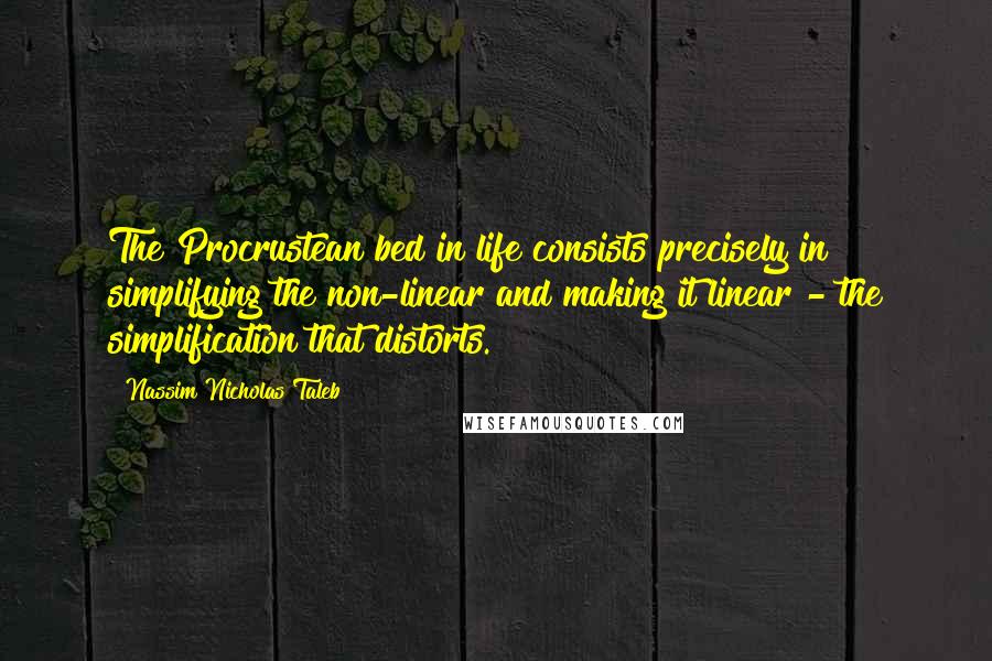 Nassim Nicholas Taleb Quotes: The Procrustean bed in life consists precisely in simplifying the non-linear and making it linear - the simplification that distorts.