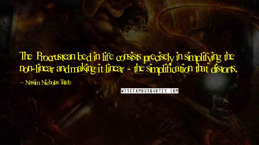 Nassim Nicholas Taleb Quotes: The Procrustean bed in life consists precisely in simplifying the non-linear and making it linear - the simplification that distorts.