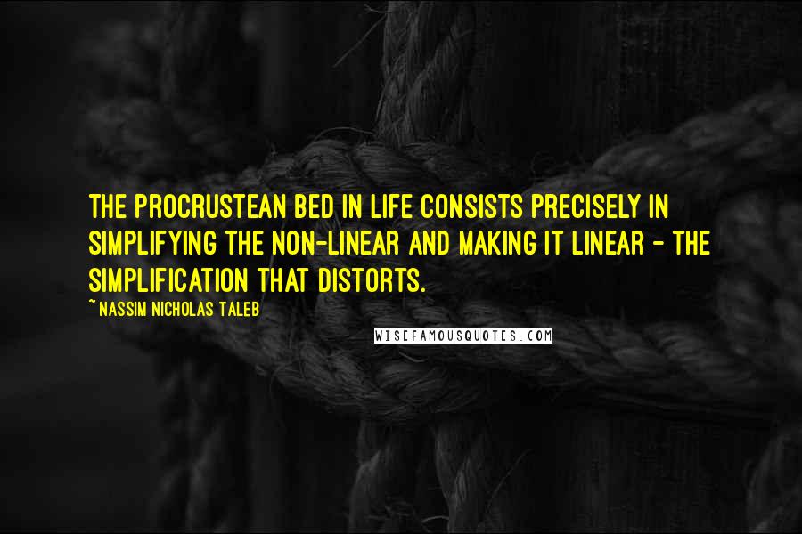 Nassim Nicholas Taleb Quotes: The Procrustean bed in life consists precisely in simplifying the non-linear and making it linear - the simplification that distorts.