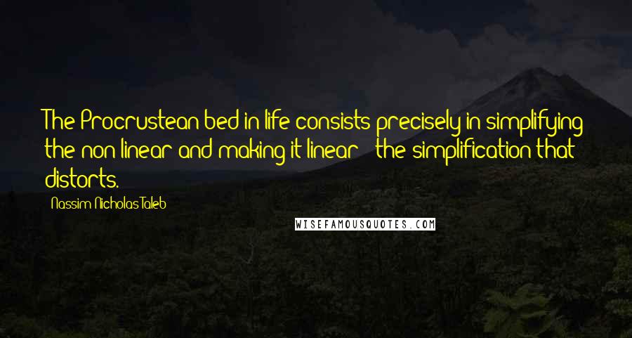 Nassim Nicholas Taleb Quotes: The Procrustean bed in life consists precisely in simplifying the non-linear and making it linear - the simplification that distorts.