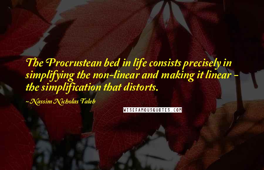 Nassim Nicholas Taleb Quotes: The Procrustean bed in life consists precisely in simplifying the non-linear and making it linear - the simplification that distorts.