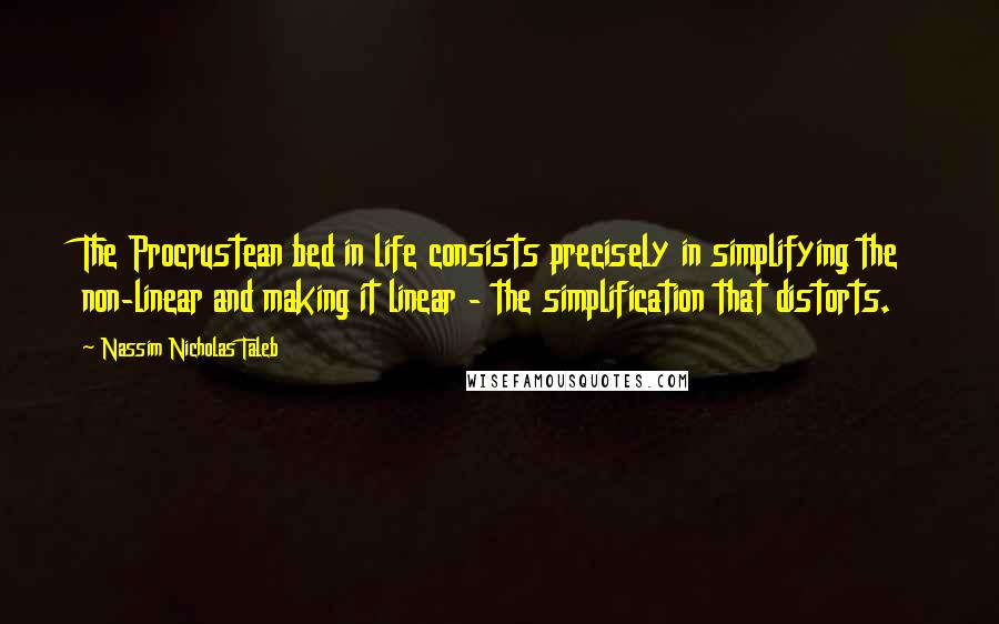 Nassim Nicholas Taleb Quotes: The Procrustean bed in life consists precisely in simplifying the non-linear and making it linear - the simplification that distorts.