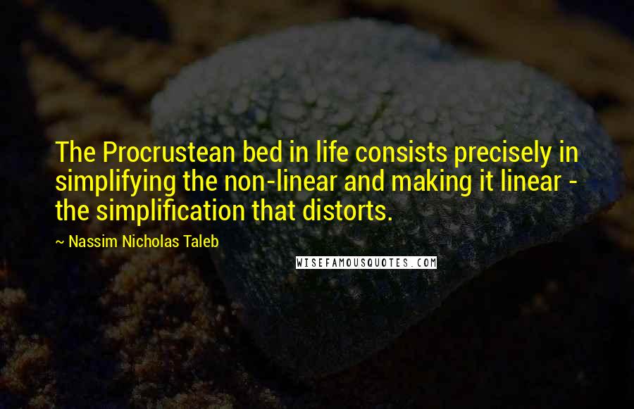 Nassim Nicholas Taleb Quotes: The Procrustean bed in life consists precisely in simplifying the non-linear and making it linear - the simplification that distorts.