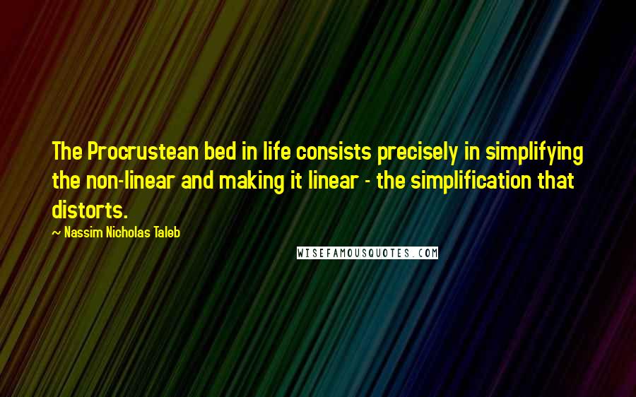 Nassim Nicholas Taleb Quotes: The Procrustean bed in life consists precisely in simplifying the non-linear and making it linear - the simplification that distorts.