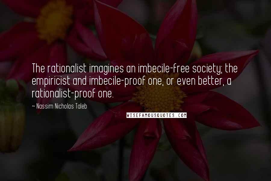 Nassim Nicholas Taleb Quotes: The rationalist imagines an imbecile-free society; the empiricist and imbecile-proof one, or even better, a rationalist-proof one.