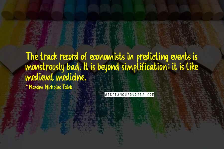 Nassim Nicholas Taleb Quotes: The track record of economists in predicting events is monstrously bad. It is beyond simplification; it is like medieval medicine.
