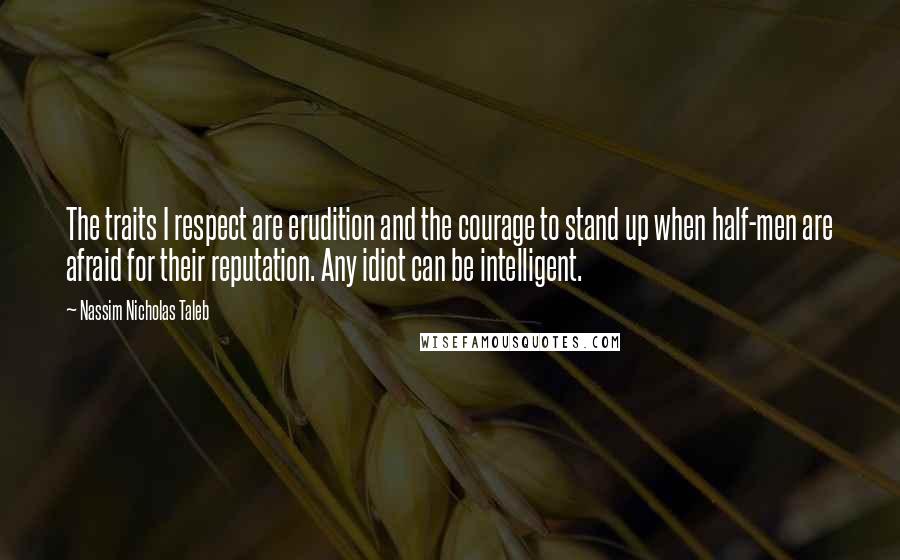 Nassim Nicholas Taleb Quotes: The traits I respect are erudition and the courage to stand up when half-men are afraid for their reputation. Any idiot can be intelligent.