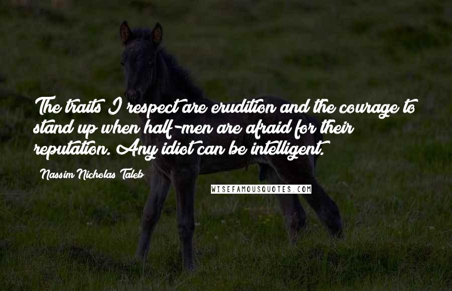 Nassim Nicholas Taleb Quotes: The traits I respect are erudition and the courage to stand up when half-men are afraid for their reputation. Any idiot can be intelligent.