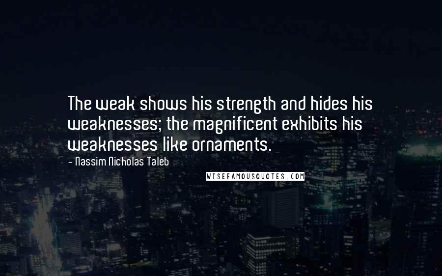Nassim Nicholas Taleb Quotes: The weak shows his strength and hides his weaknesses; the magnificent exhibits his weaknesses like ornaments.