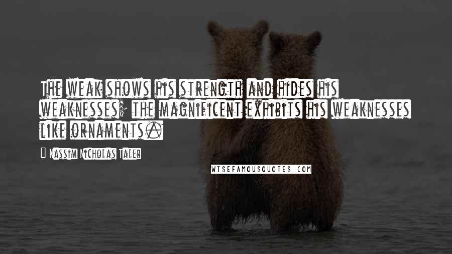 Nassim Nicholas Taleb Quotes: The weak shows his strength and hides his weaknesses; the magnificent exhibits his weaknesses like ornaments.