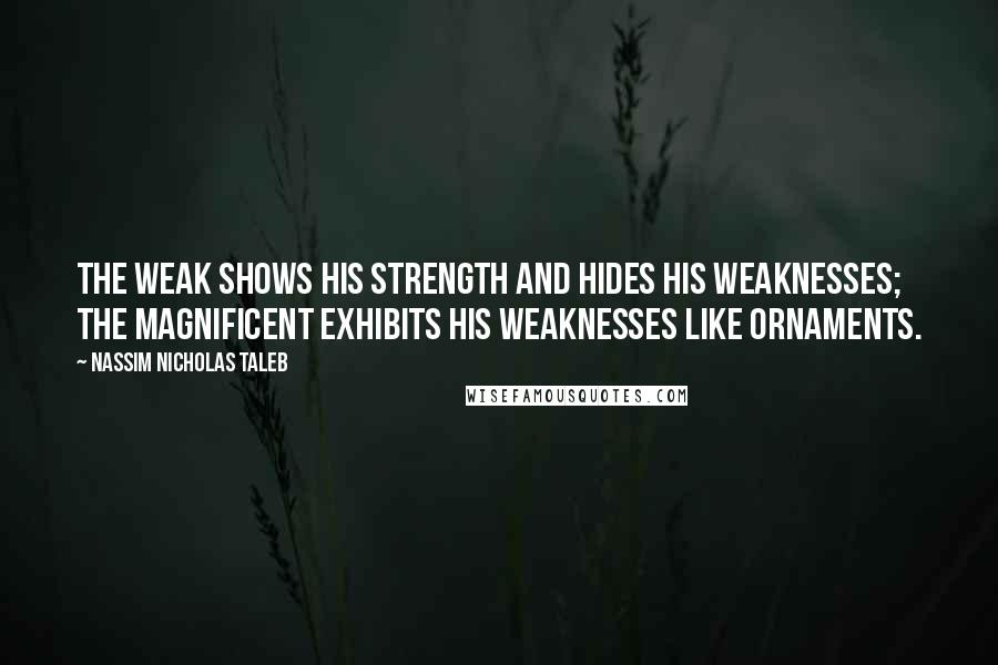 Nassim Nicholas Taleb Quotes: The weak shows his strength and hides his weaknesses; the magnificent exhibits his weaknesses like ornaments.