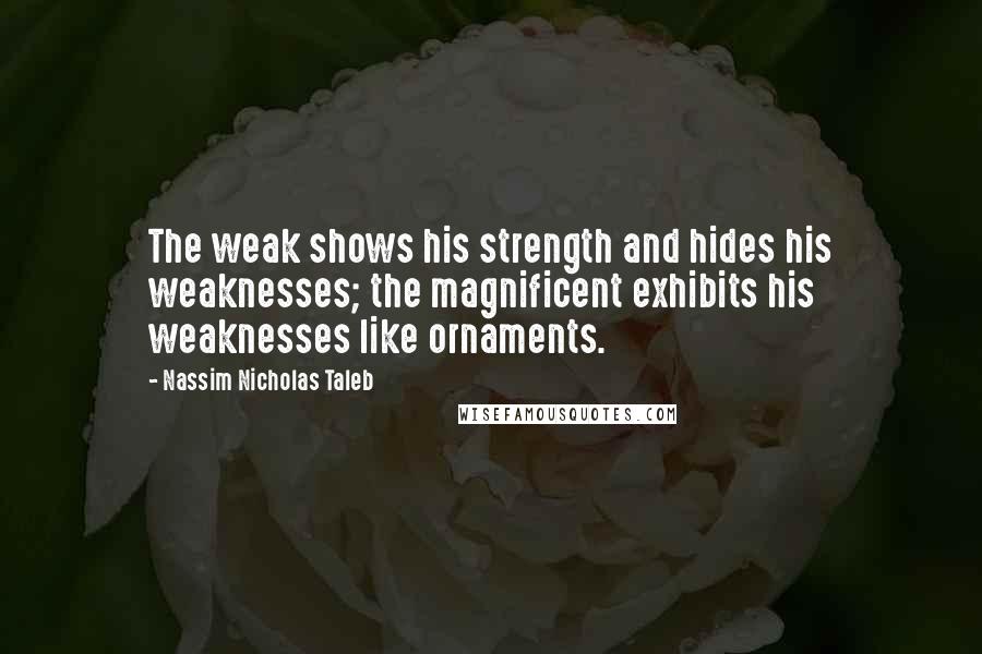 Nassim Nicholas Taleb Quotes: The weak shows his strength and hides his weaknesses; the magnificent exhibits his weaknesses like ornaments.