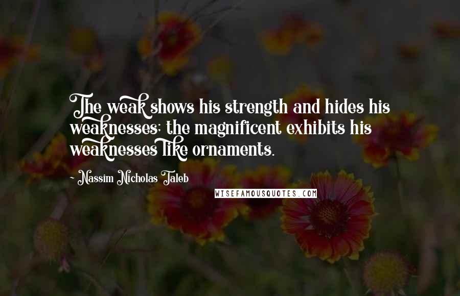 Nassim Nicholas Taleb Quotes: The weak shows his strength and hides his weaknesses; the magnificent exhibits his weaknesses like ornaments.