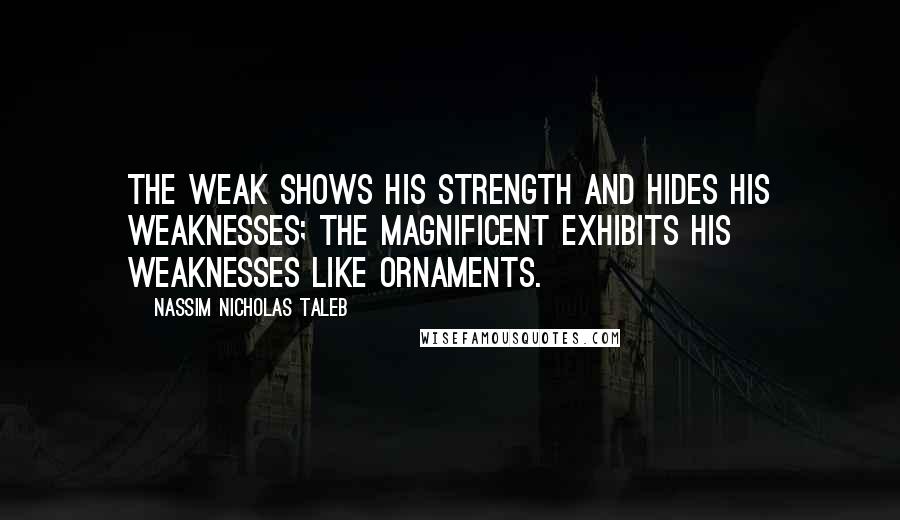 Nassim Nicholas Taleb Quotes: The weak shows his strength and hides his weaknesses; the magnificent exhibits his weaknesses like ornaments.