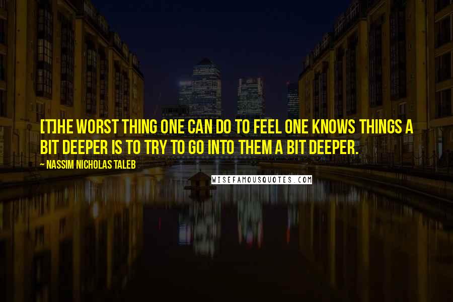 Nassim Nicholas Taleb Quotes: [T]he worst thing one can do to feel one knows things a bit deeper is to try to go into them a bit deeper.