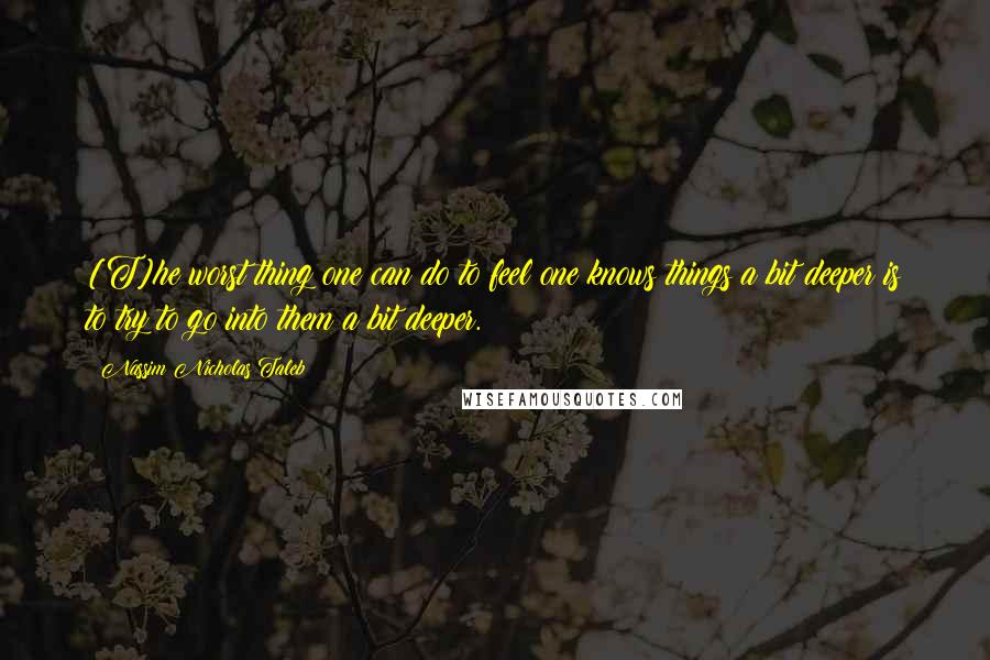 Nassim Nicholas Taleb Quotes: [T]he worst thing one can do to feel one knows things a bit deeper is to try to go into them a bit deeper.