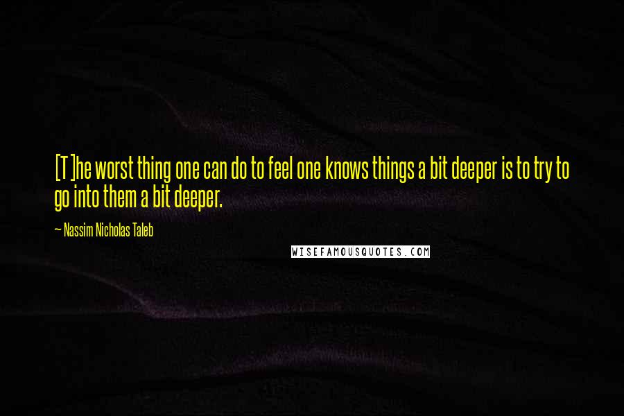 Nassim Nicholas Taleb Quotes: [T]he worst thing one can do to feel one knows things a bit deeper is to try to go into them a bit deeper.