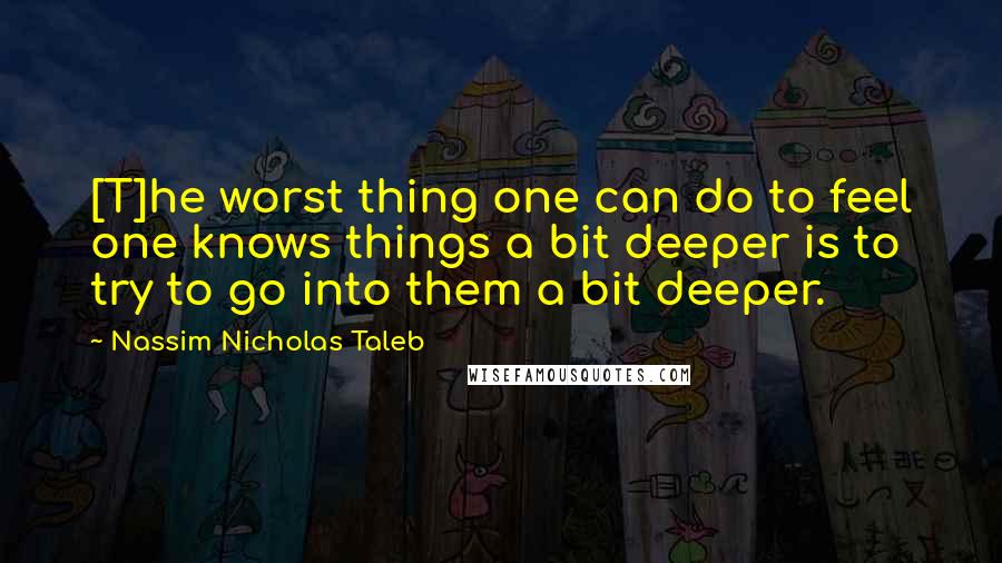 Nassim Nicholas Taleb Quotes: [T]he worst thing one can do to feel one knows things a bit deeper is to try to go into them a bit deeper.