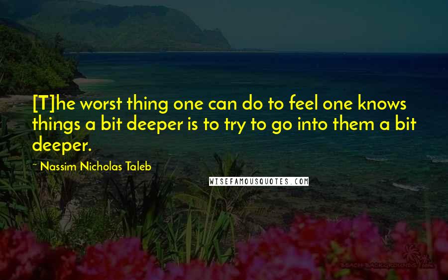Nassim Nicholas Taleb Quotes: [T]he worst thing one can do to feel one knows things a bit deeper is to try to go into them a bit deeper.