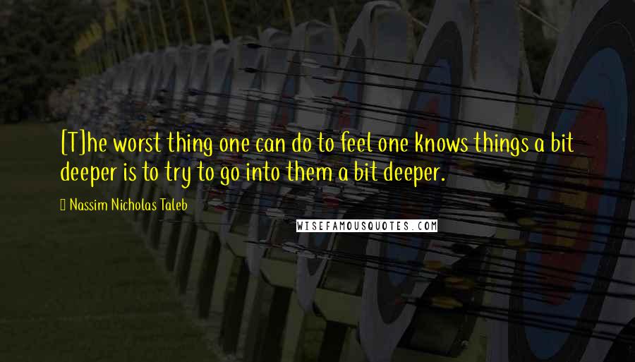 Nassim Nicholas Taleb Quotes: [T]he worst thing one can do to feel one knows things a bit deeper is to try to go into them a bit deeper.