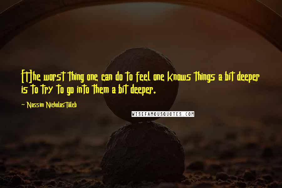 Nassim Nicholas Taleb Quotes: [T]he worst thing one can do to feel one knows things a bit deeper is to try to go into them a bit deeper.