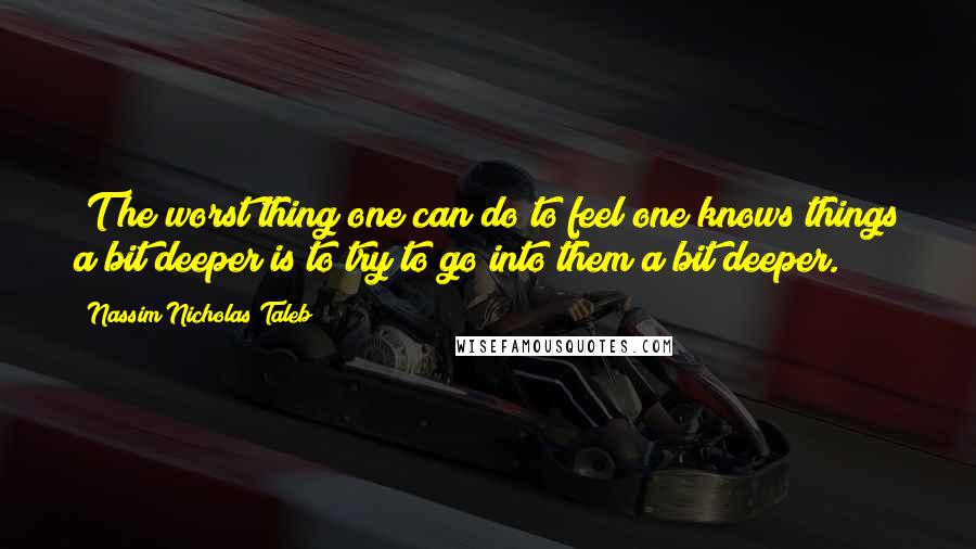 Nassim Nicholas Taleb Quotes: [T]he worst thing one can do to feel one knows things a bit deeper is to try to go into them a bit deeper.